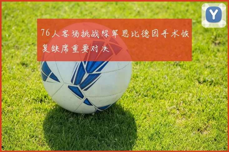 76人客场挑战绿军恩比德因手术恢复缺席重要对决