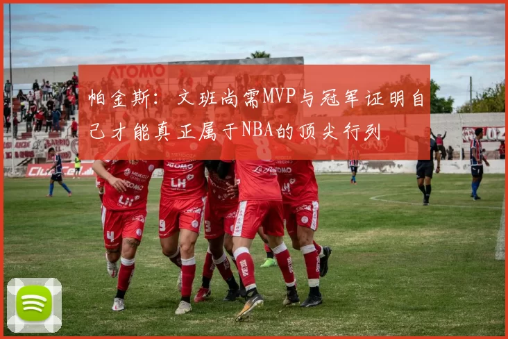 帕金斯：文班尚需MVP与冠军证明自己才能真正属于NBA的顶尖行列