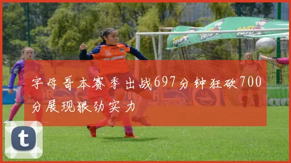 字母哥本赛季出战697分钟狂砍700分展现狠劲实力