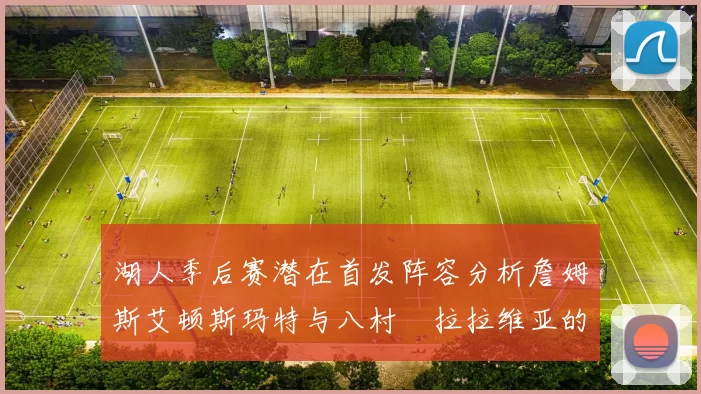 湖人季后赛潜在首发阵容分析詹姆斯艾顿斯玛特与八村塁拉拉维亚的组合前景