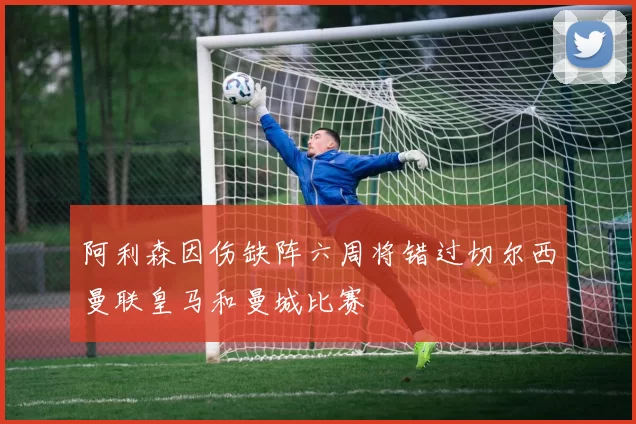 阿利森因伤缺阵六周将错过切尔西曼联皇马和曼城比赛