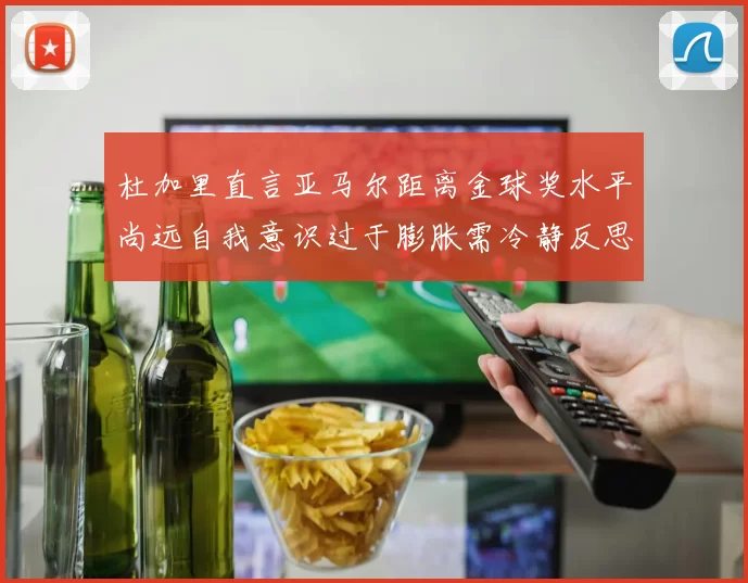 杜加里直言亚马尔距离金球奖水平尚远自我意识过于膨胀需冷静反思
