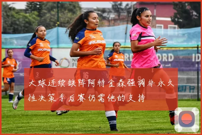 大球连续缺阵阿特金森强调非永久性决策季后赛仍需他的支持