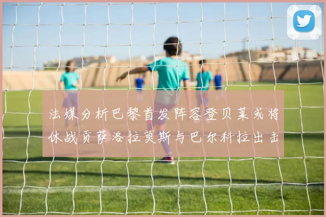 法媒分析巴黎首发阵容登贝莱或将休战贡萨洛拉莫斯与巴尔科拉出击