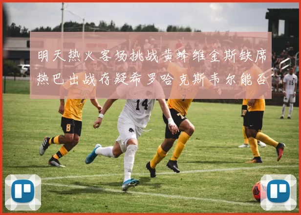 明天热火客场挑战黄蜂维金斯缺席热巴出战存疑希罗哈克斯韦尔能否发挥
