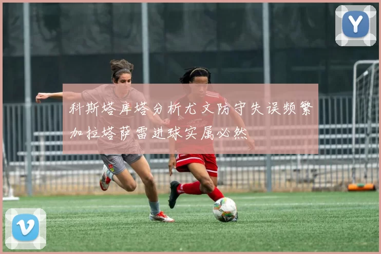 科斯塔库塔分析尤文防守失误频繁加拉塔萨雷进球实属必然