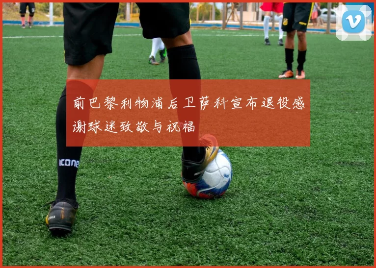 前巴黎利物浦后卫萨科宣布退役感谢球迷致敬与祝福