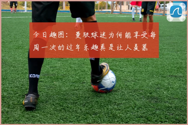 今日趣图：曼联球迷为何能享受每周一次的过年乐趣真是让人羡慕
