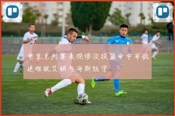 申京系列赛表现惨淡投篮命中率低迷难敌艾顿与海斯防守