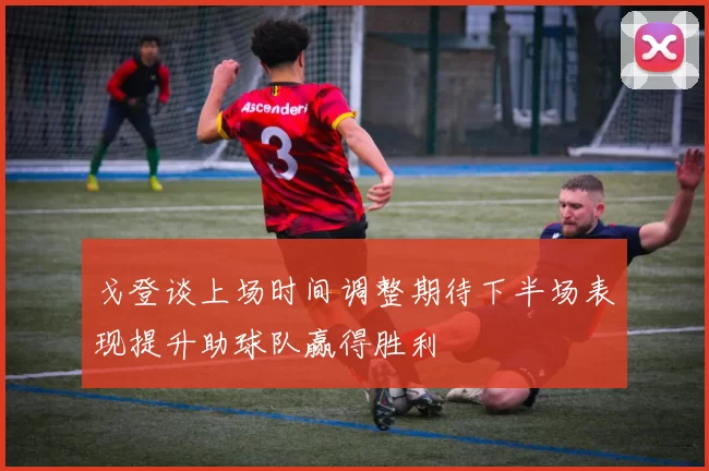 戈登谈上场时间调整期待下半场表现提升助球队赢得胜利