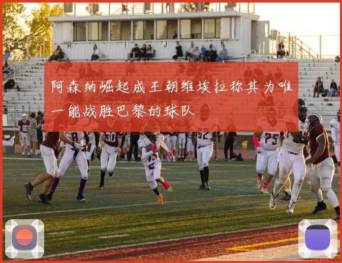 阿森纳崛起成王朝维埃拉称其为唯一能战胜巴黎的球队