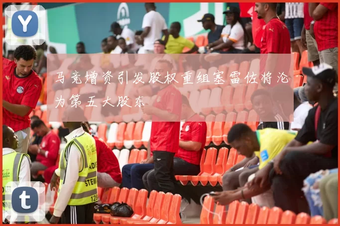 马竞增资引发股权重组塞雷佐将沦为第五大股东