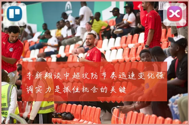 李新翔谈中超攻防节奏迅速变化强调实力是抓住机会的关键
