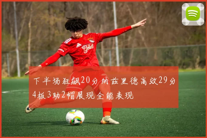 下半场狂飙20分纳兹里德高效29分4板3助2帽展现全能表现