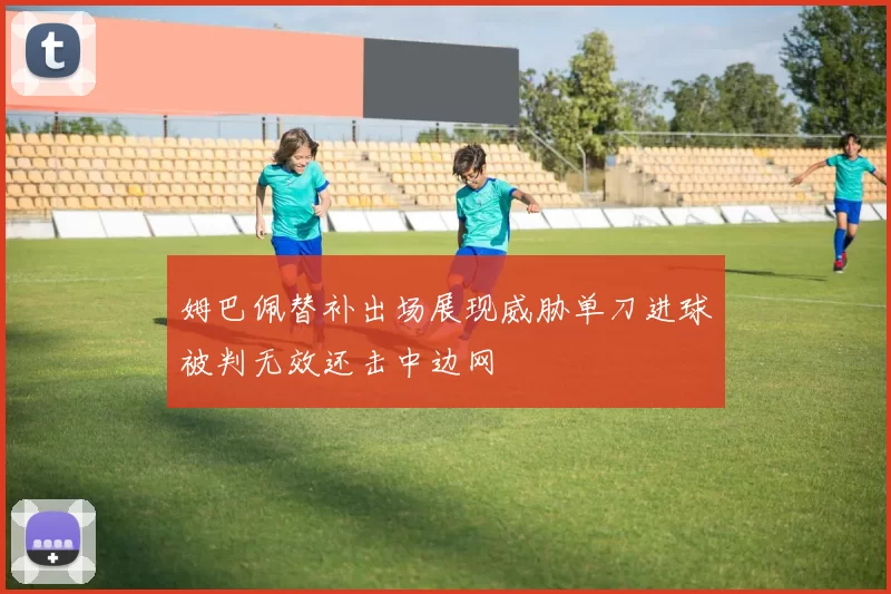姆巴佩替补出场展现威胁单刀进球被判无效还击中边网