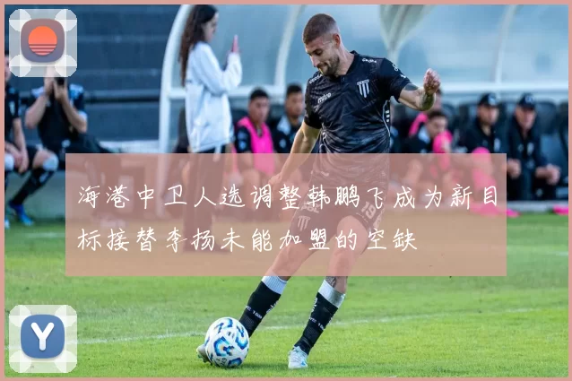 海港中卫人选调整韩鹏飞成为新目标接替李扬未能加盟的空缺