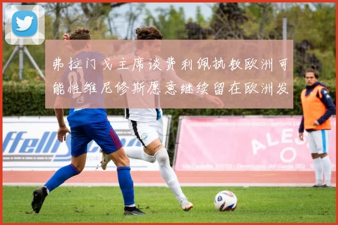 弗拉门戈主席谈费利佩执教欧洲可能性维尼修斯愿意继续留在欧洲发展