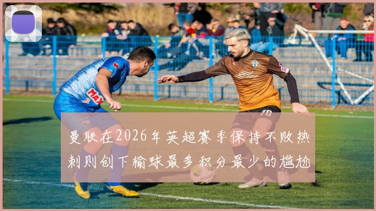 曼联在2026年英超赛季保持不败热刺则创下输球最多积分最少的尴尬纪录