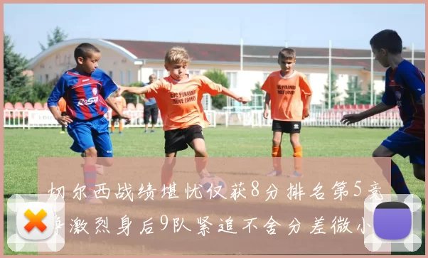 切尔西战绩堪忧仅获8分排名第5竞争激烈身后9队紧追不舍分差微小