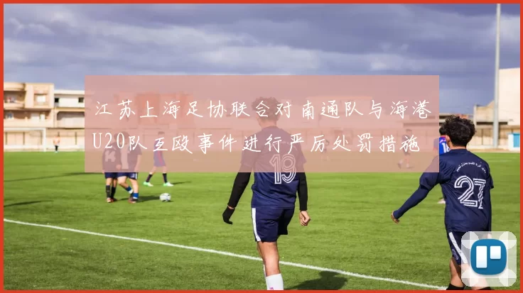江苏上海足协联合对南通队与海港U20队互殴事件进行严厉处罚措施
