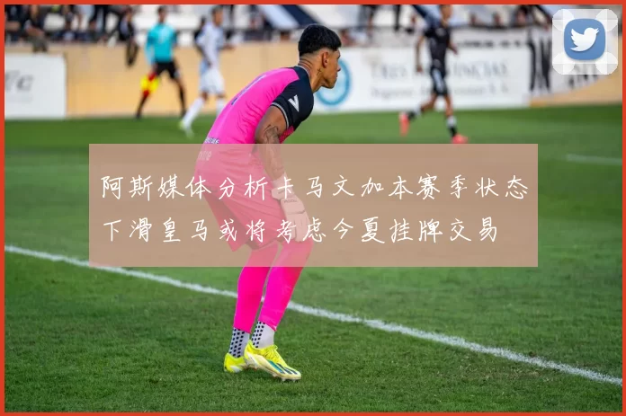 阿斯媒体分析卡马文加本赛季状态下滑皇马或将考虑今夏挂牌交易