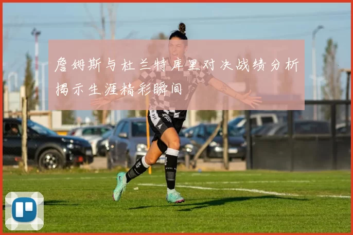 詹姆斯与杜兰特库里对决战绩分析揭示生涯精彩瞬间