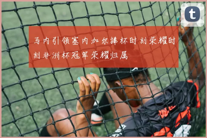 马内引领塞内加尔捧杯时刻荣耀时刻非洲杯冠军荣耀归属